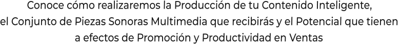Conoce cómo realizaremos la Producción de tu Contenido Inteligente,el Conjunto de Piezas Sonoras Multimedia que recibirás y el Potencial que tienen a efectos de Promoción y Productividad en Ventas