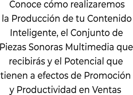 Conoce cómo realizaremosla Producción de tu ContenidoInteligente, el Conjunto dePiezas Sonoras Multimedia querecibirás y el Potencial quetienen a efectos de Promocióny Productividad en Ventas