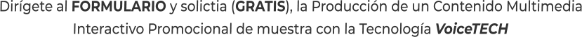 Dirígete al FORMULARIO y solictia (GRATIS), la Producción de un Contenido MultimediaInteractivo Promocional de muestra con la Tecnología VoiceTECH