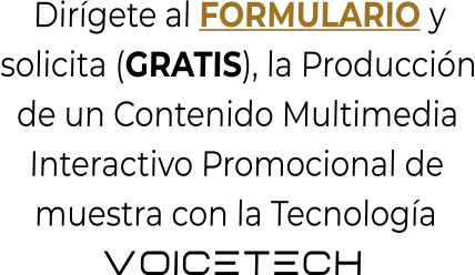 Dirígete al FORMULARIO ysolicita (GRATIS), la Producciónde un Contenido MultimediaInteractivo Promocional demuestra con la TecnologíaVOICETECH